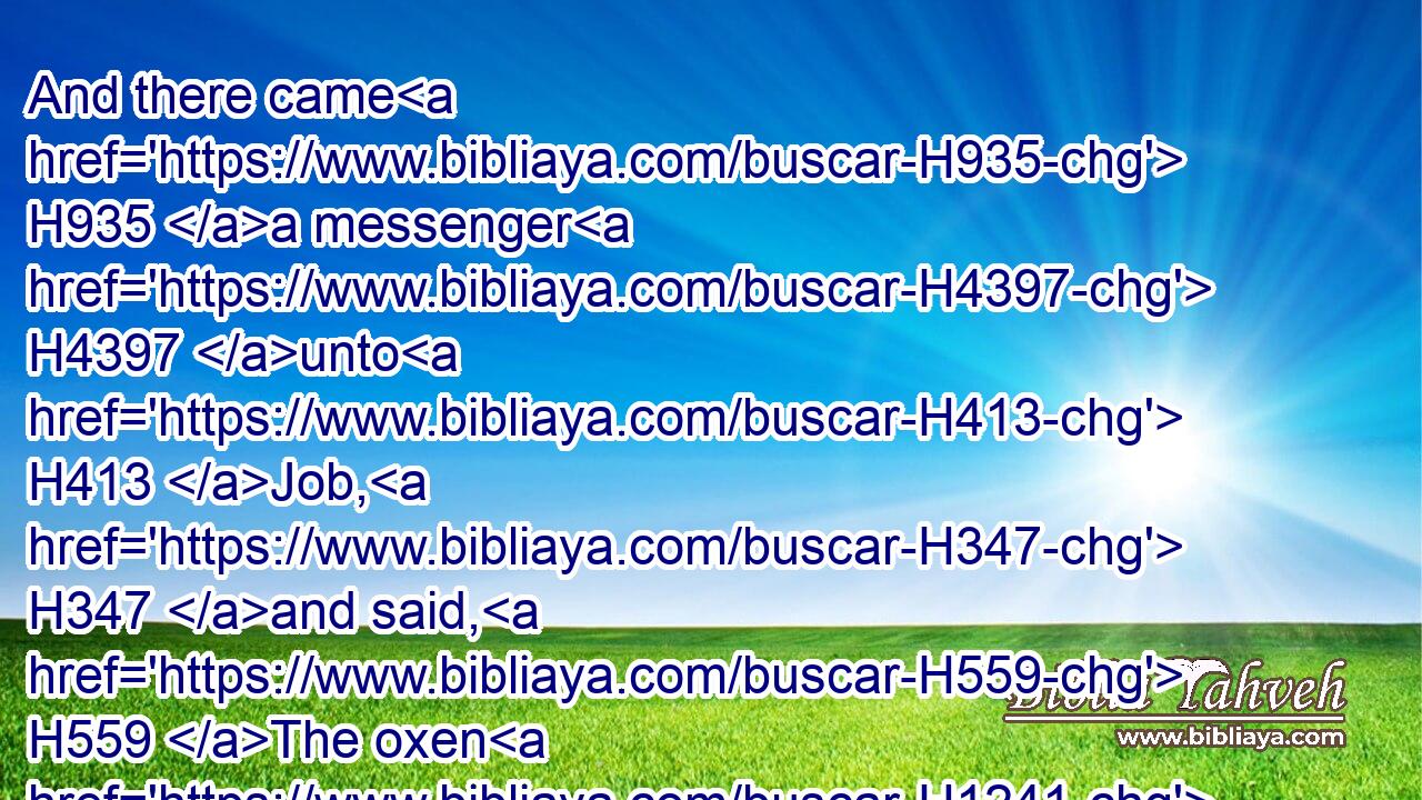 And there came H935 a messenger H4397 unto H413 Job, H347 and said, H559 The oxen H1241 were H1961 plowing, H2790 and the asses H860 feeding H7462 beside H5921  H3027 them: