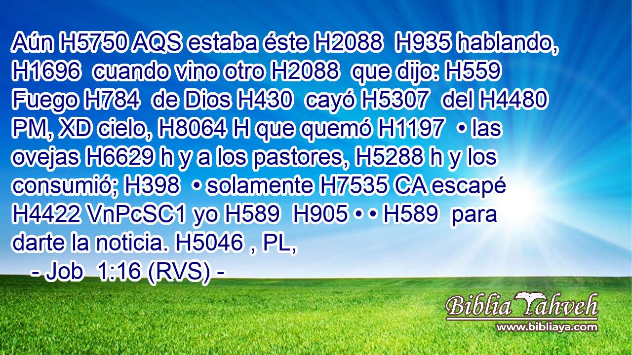 Aún H5750 AQS estaba éste H2088  H935 hablando, H1696  cuando vino otro H2088  que dijo: H559  Fuego H784  de Dios H430  cayó H5307  del H4480 PM, XD cielo, H8064 H que quemó H1197  • las ovejas H6629 h y a los pastores, H5288 h y los consumió; H398  • solamente H7535 CA escapé H4422 VnPcSC1 yo H589  H905 • • H589  para darte la noticia. H5046 , PL,  