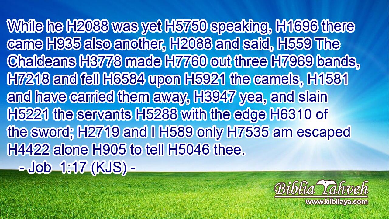 While he H2088 was yet H5750 speaking, H1696 there came H935 also another, H2088 and said, H559 The Chaldeans H3778 made H7760 out three H7969 bands, H7218 and fell H6584 upon H5921 the camels, H1581 and have carried them away, H3947 yea, and slain H5221 the servants H5288 with the edge H6310 of the sword; H2719 and I H589 only H7535 am escaped H4422 alone H905 to tell H5046 thee.