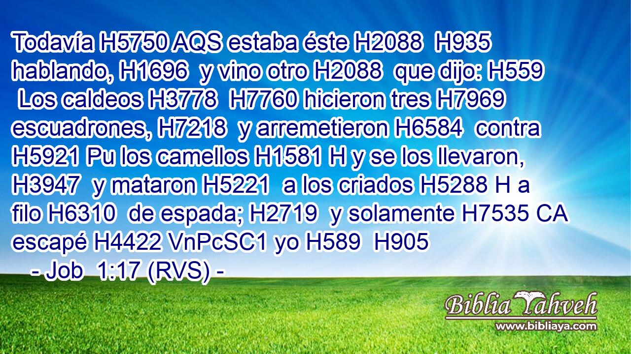 Todavía H5750 AQS estaba éste H2088  H935 hablando, H1696  y vino otro H2088  que dijo: H559  Los caldeos H3778  H7760 hicieron tres H7969  escuadrones, H7218  y arremetieron H6584  contra H5921 Pu los camellos H1581 H y se los llevaron, H3947  y mataron H5221  a los criados H5288 H a filo H6310  de espada; H2719  y solamente H7535 CA escapé H4422 VnPcSC1 yo H589  H905 