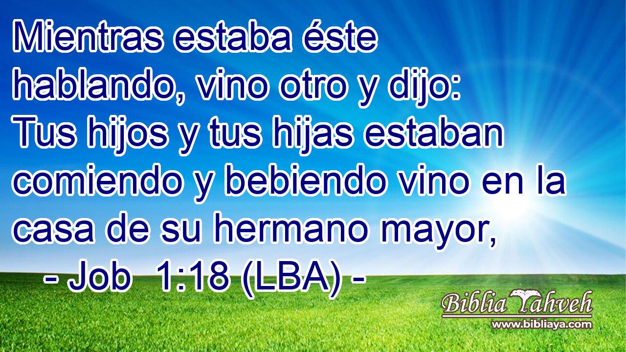 Mientras estaba éste hablando, vino otro y dijo: Tus hijos y tus hijas estaban comiendo y bebiendo vino en la casa de su hermano mayor,