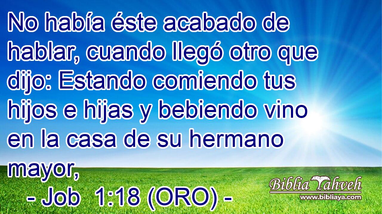  No había éste acabado de hablar, cuando llegó otro que dijo: Estando comiendo tus hijos e hijas y bebiendo vino en la casa de su hermano mayor, 