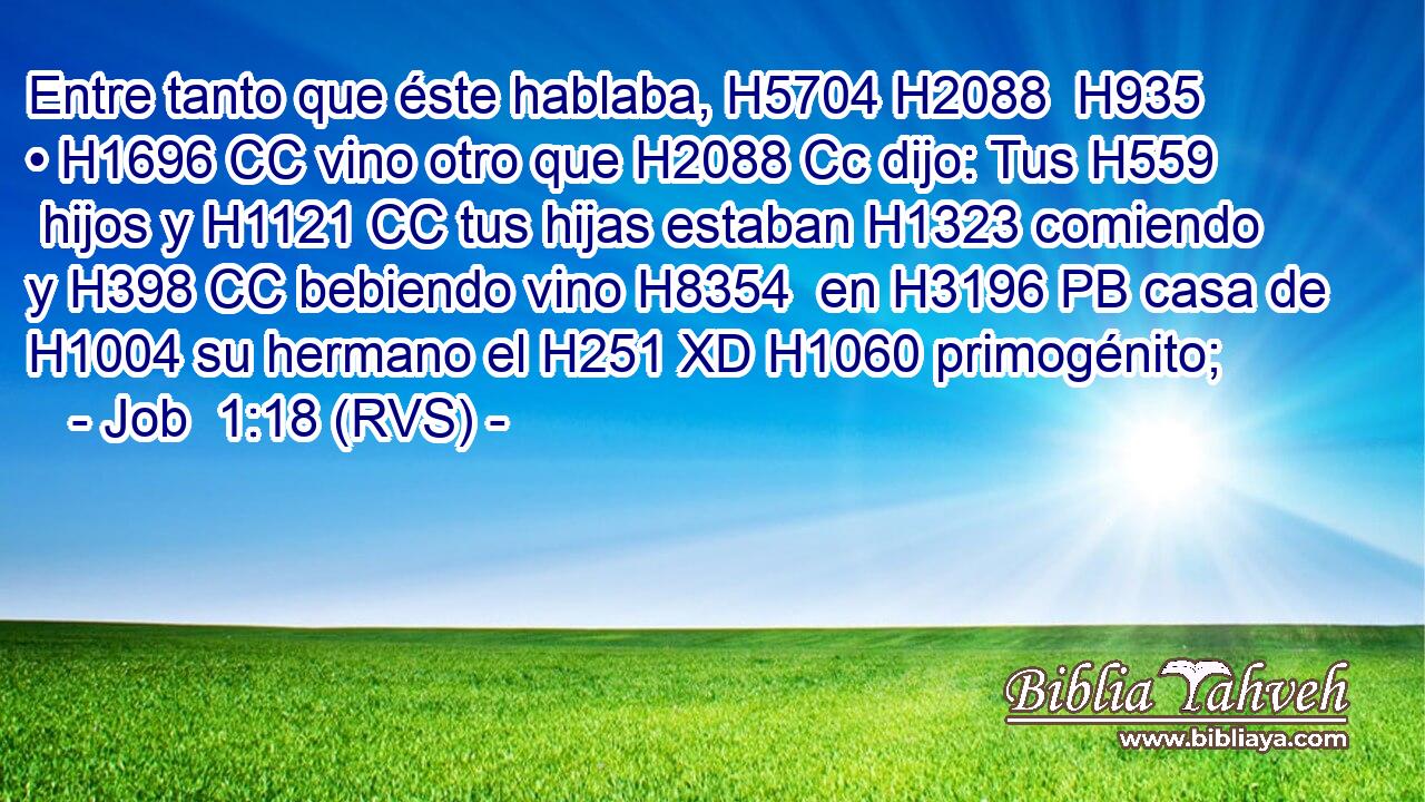 Entre tanto que éste hablaba, H5704 H2088  H935 • H1696 CC vino otro que H2088 Cc dijo: Tus H559  hijos y H1121 CC tus hijas estaban H1323 comiendo y H398 CC bebiendo vino H8354  en H3196 PB casa de H1004 su hermano el H251 XD H1060 primogénito; 