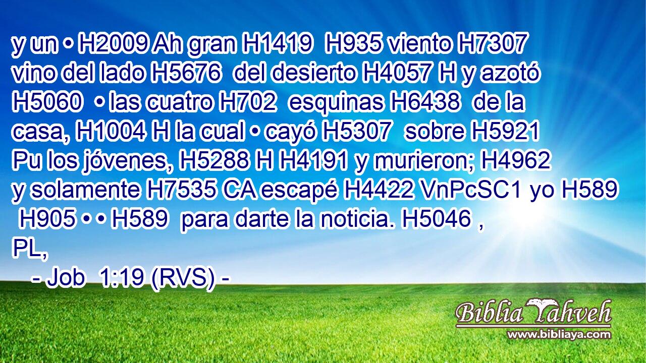 y un • H2009 Ah gran H1419  H935 viento H7307  vino del lado H5676  del desierto H4057 H y azotó H5060  • las cuatro H702  esquinas H6438  de la casa, H1004 H la cual • cayó H5307  sobre H5921 Pu los jóvenes, H5288 H H4191 y murieron; H4962  y solamente H7535 CA escapé H4422 VnPcSC1 yo H589  H905 • • H589  para darte la noticia. H5046 , PL,  