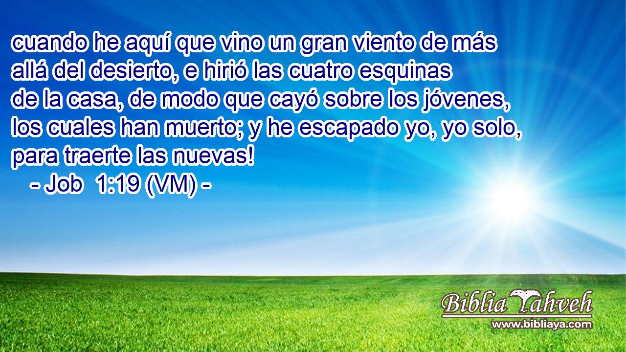  cuando he aquí que vino un gran viento de más allá del desierto, e hirió las cuatro esquinas de la casa, de modo que cayó sobre los jóvenes, los cuales han muerto; y he escapado yo, yo solo, para traerte las nuevas! 