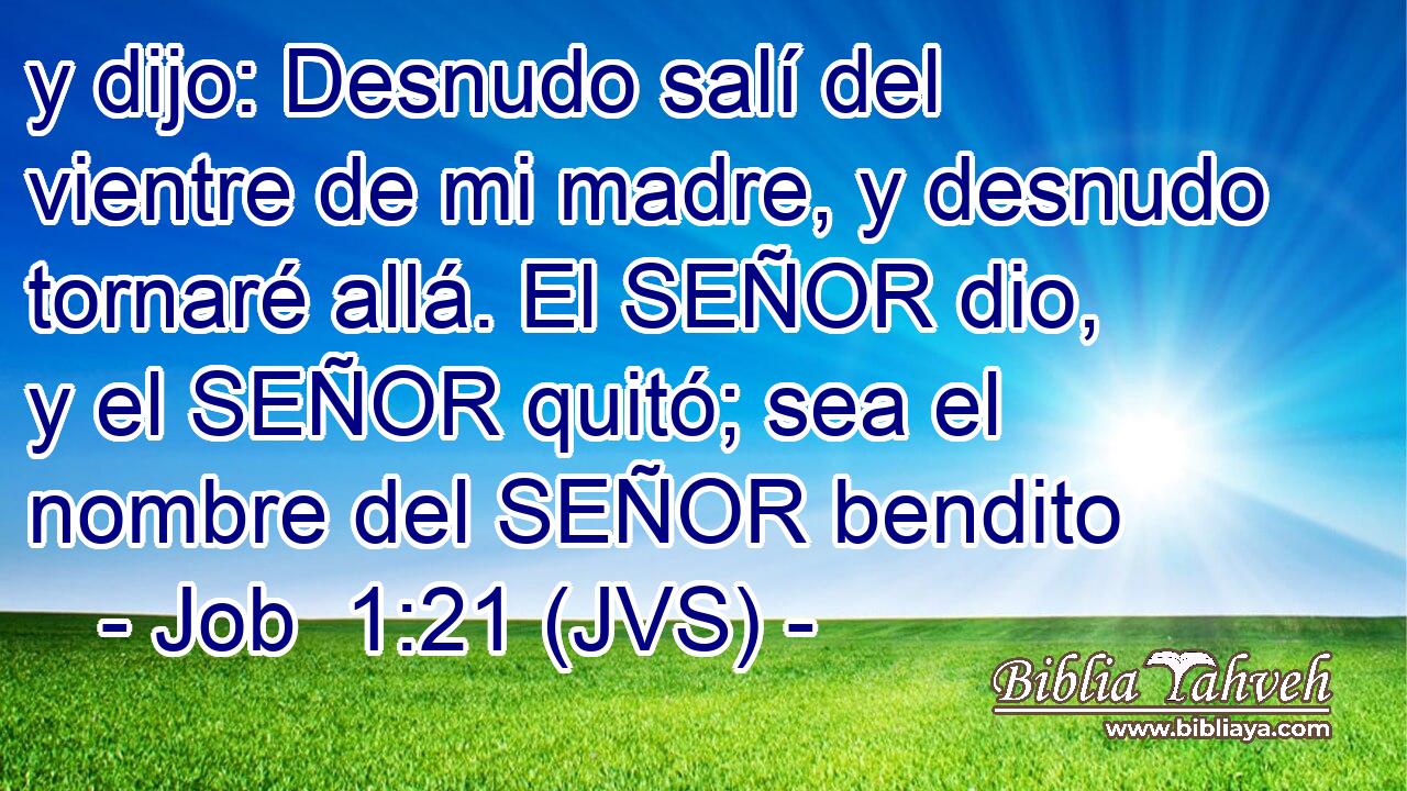 y dijo: Desnudo salí del vientre de mi madre, y desnudo tornaré allá. El SEÑOR dio, y el SEÑOR quitó; sea el nombre del SEÑOR bendito