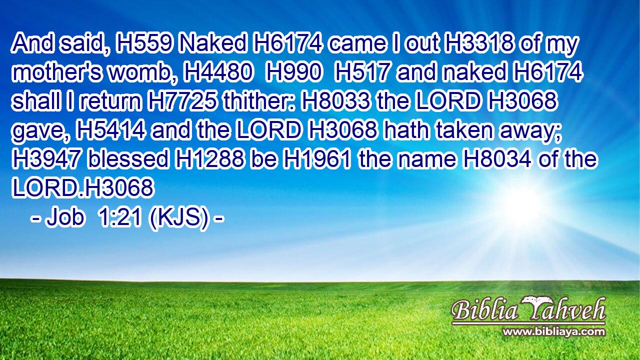 And said, H559 Naked H6174 came I out H3318 of my mother's womb, H4480  H990  H517 and naked H6174 shall I return H7725 thither: H8033 the LORD H3068 gave, H5414 and the LORD H3068 hath taken away; H3947 blessed H1288 be H1961 the name H8034 of the LORD.H3068