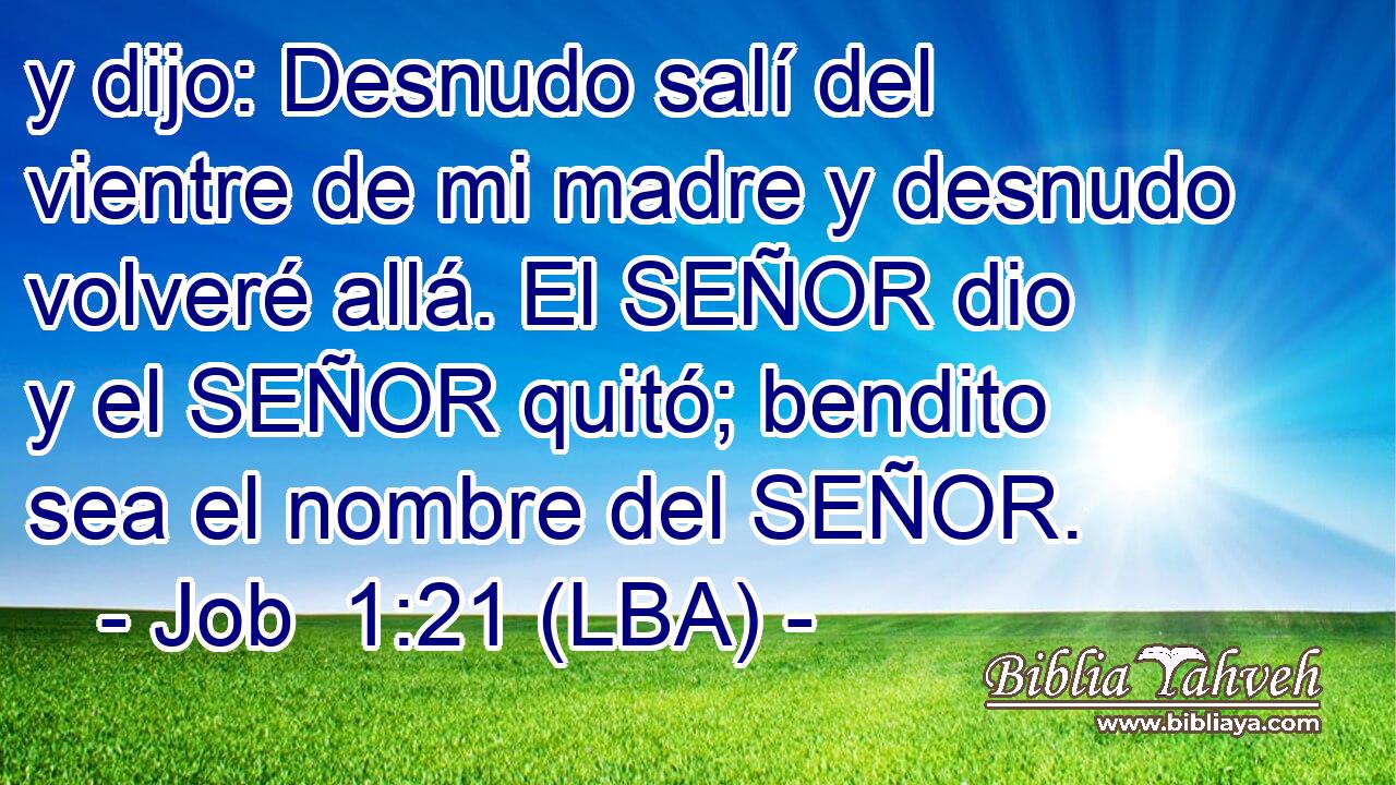 y dijo: Desnudo salí del vientre de mi madre y desnudo volveré allá. El SEÑOR dio y el SEÑOR quitó; bendito sea el nombre del SEÑOR.