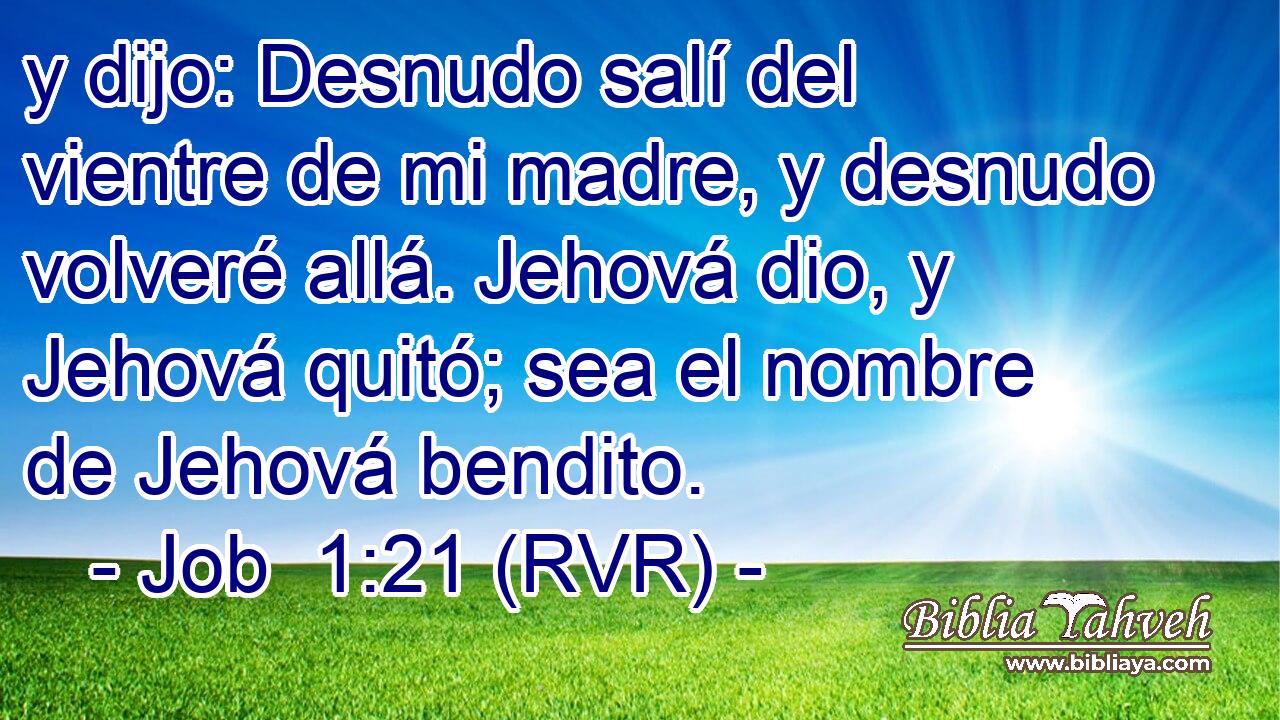 y dijo: Desnudo salí del vientre de mi madre, y desnudo volveré allá. Jehová dio, y Jehová quitó; sea el nombre de Jehová bendito.
