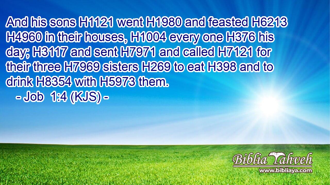 And his sons H1121 went H1980 and feasted H6213  H4960 in their houses, H1004 every one H376 his day; H3117 and sent H7971 and called H7121 for their three H7969 sisters H269 to eat H398 and to drink H8354 with H5973 them.