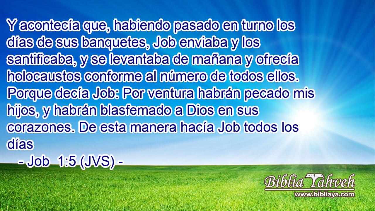 Y acontecía que, habiendo pasado en turno los días de sus banquetes, Job enviaba y los santificaba, y se levantaba de mañana y ofrecía holocaustos conforme al número de todos ellos. Porque decía Job: Por ventura habrán pecado mis hijos, y habrán blasfemado a Dios en sus corazones. De esta manera hacía Job todos los días