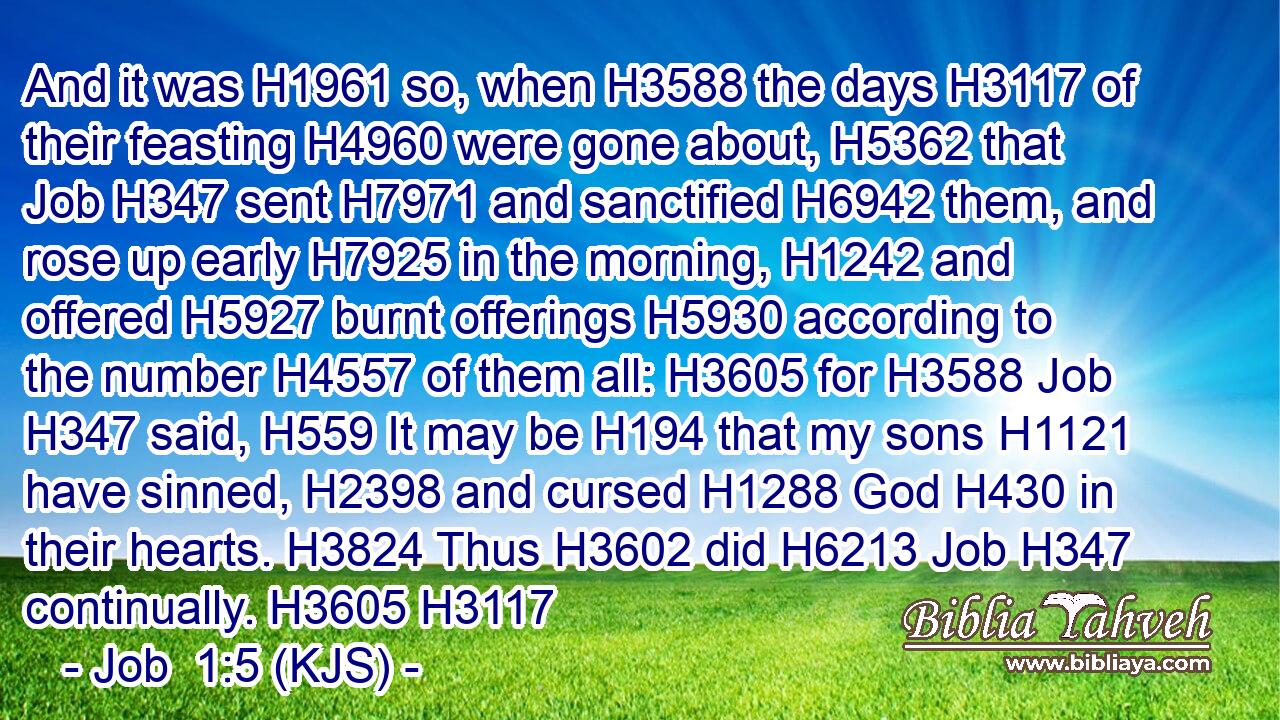 And it was H1961 so, when H3588 the days H3117 of their feasting H4960 were gone about, H5362 that Job H347 sent H7971 and sanctified H6942 them, and rose up early H7925 in the morning, H1242 and offered H5927 burnt offerings H5930 according to the number H4557 of them all: H3605 for H3588 Job H347 said, H559 It may be H194 that my sons H1121 have sinned, H2398 and cursed H1288 God H430 in their hearts. H3824 Thus H3602 did H6213 Job H347 continually. H3605 H3117
