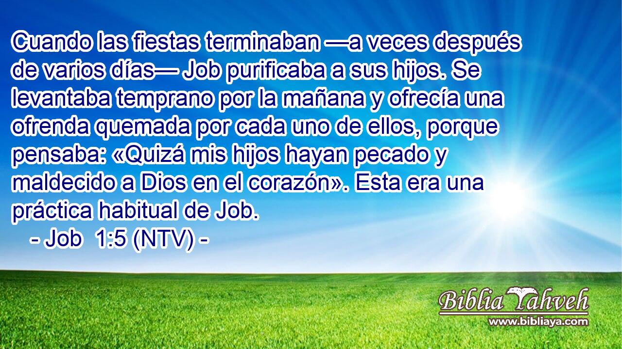 Cuando las fiestas terminaban —a veces después de varios días— Job purificaba a sus hijos. Se levantaba temprano por la mañana y ofrecía una ofrenda quemada por cada uno de ellos, porque pensaba: «Quizá mis hijos hayan pecado y maldecido a Dios en el corazón». Esta era una práctica habitual de Job.