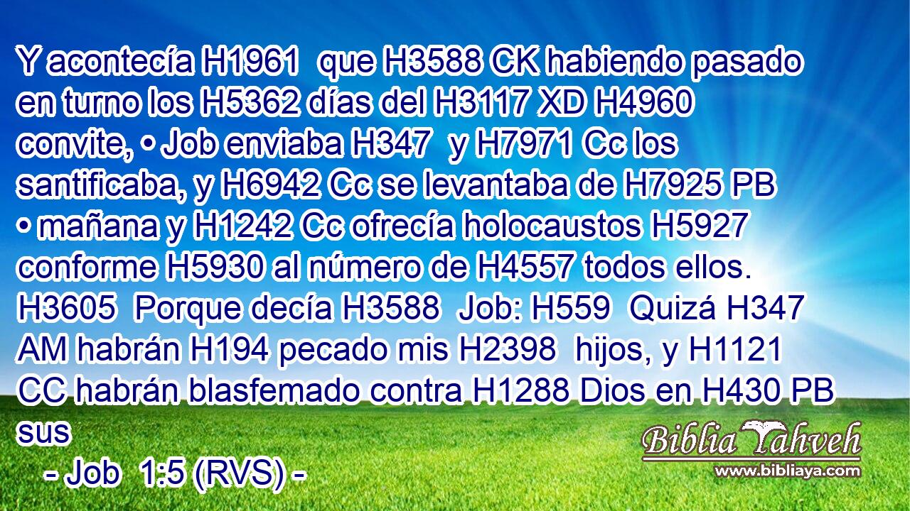 Y acontecía H1961  que H3588 CK habiendo pasado en turno los H5362 días del H3117 XD H4960 convite, • Job enviaba H347  y H7971 Cc los santificaba, y H6942 Cc se levantaba de H7925 PB • mañana y H1242 Cc ofrecía holocaustos H5927  conforme H5930 al número de H4557 todos ellos. H3605  Porque decía H3588  Job: H559  Quizá H347 AM habrán H194 pecado mis H2398  hijos, y H1121 CC habrán blasfemado contra H1288 Dios en H430 PB sus 