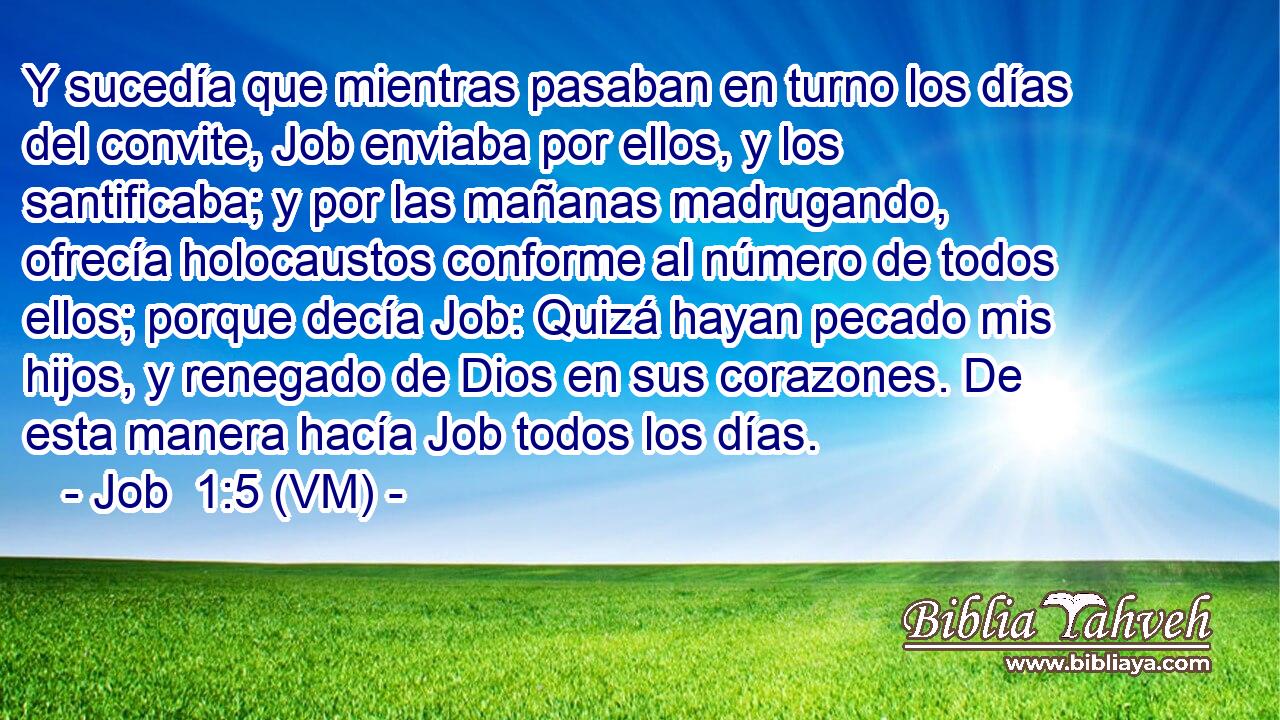  Y sucedía que mientras pasaban en turno los días del convite, Job enviaba por ellos, y los santificaba; y por las mañanas madrugando, ofrecía holocaustos conforme al número de todos ellos; porque decía Job: Quizá hayan pecado mis hijos, y renegado de Dios en sus corazones. De esta manera hacía Job todos los días. 