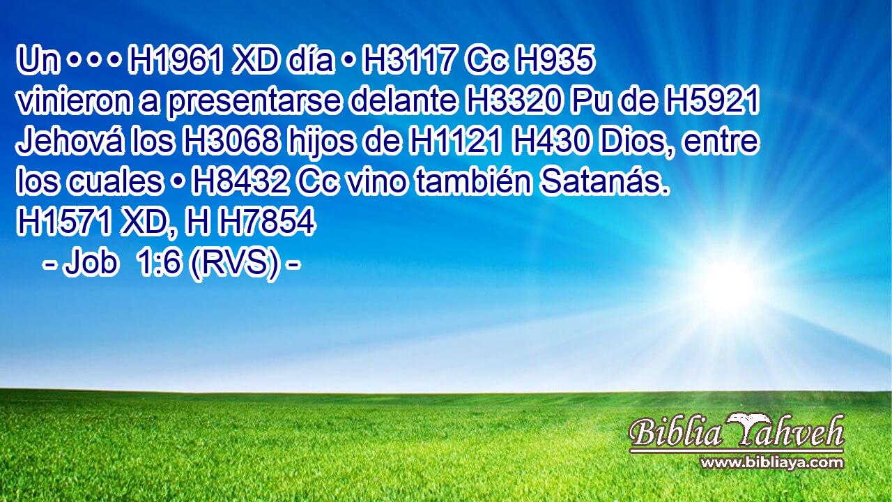 Un • • • H1961 XD día • H3117 Cc H935 vinieron a presentarse delante H3320 Pu de H5921 Jehová los H3068 hijos de H1121 H430 Dios, entre los cuales • H8432 Cc vino también Satanás. H1571 XD, H H7854 