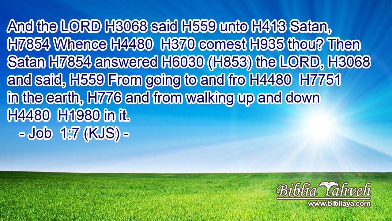 And the LORD H3068 said H559 unto H413 Satan, H7854 Whence H4480  H370 comest H935 thou? Then Satan H7854 answered H6030 (H853) the LORD, H3068 and said, H559 From going to and fro H4480  H7751 in the earth, H776 and from walking up and down H4480  H1980 in it.