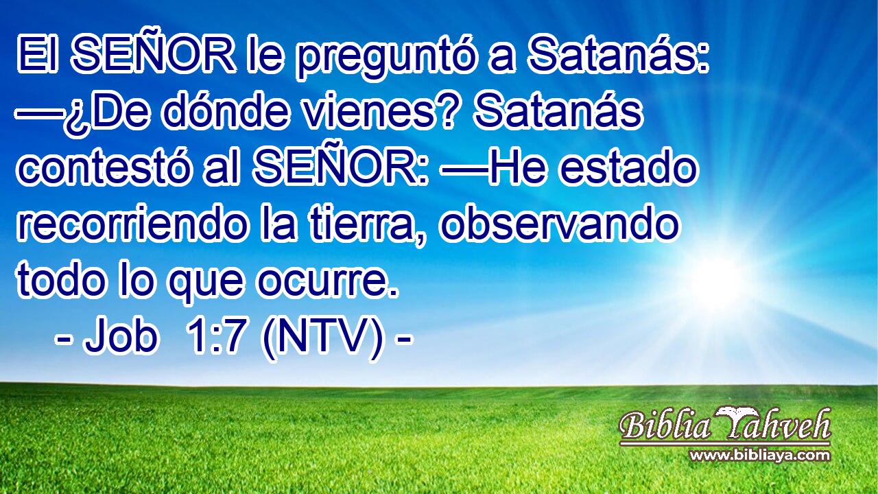 El SEÑOR le preguntó a Satanás: —¿De dónde vienes? Satanás contestó al SEÑOR: —He estado recorriendo la tierra, observando todo lo que ocurre.
