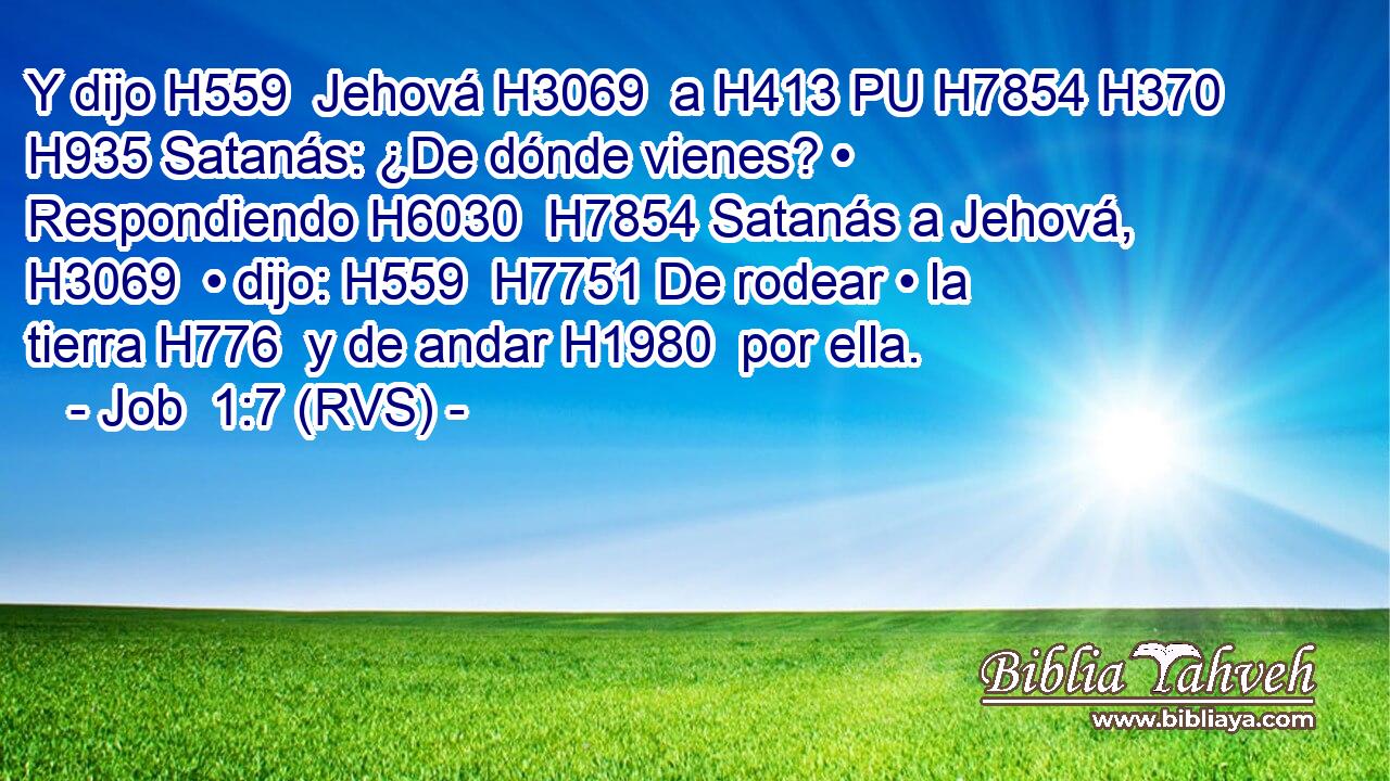 Y dijo H559  Jehová H3069  a H413 PU H7854 H370 H935 Satanás: ¿De dónde vienes? • Respondiendo H6030  H7854 Satanás a Jehová, H3069  • dijo: H559  H7751 De rodear • la tierra H776  y de andar H1980  por ella. 
