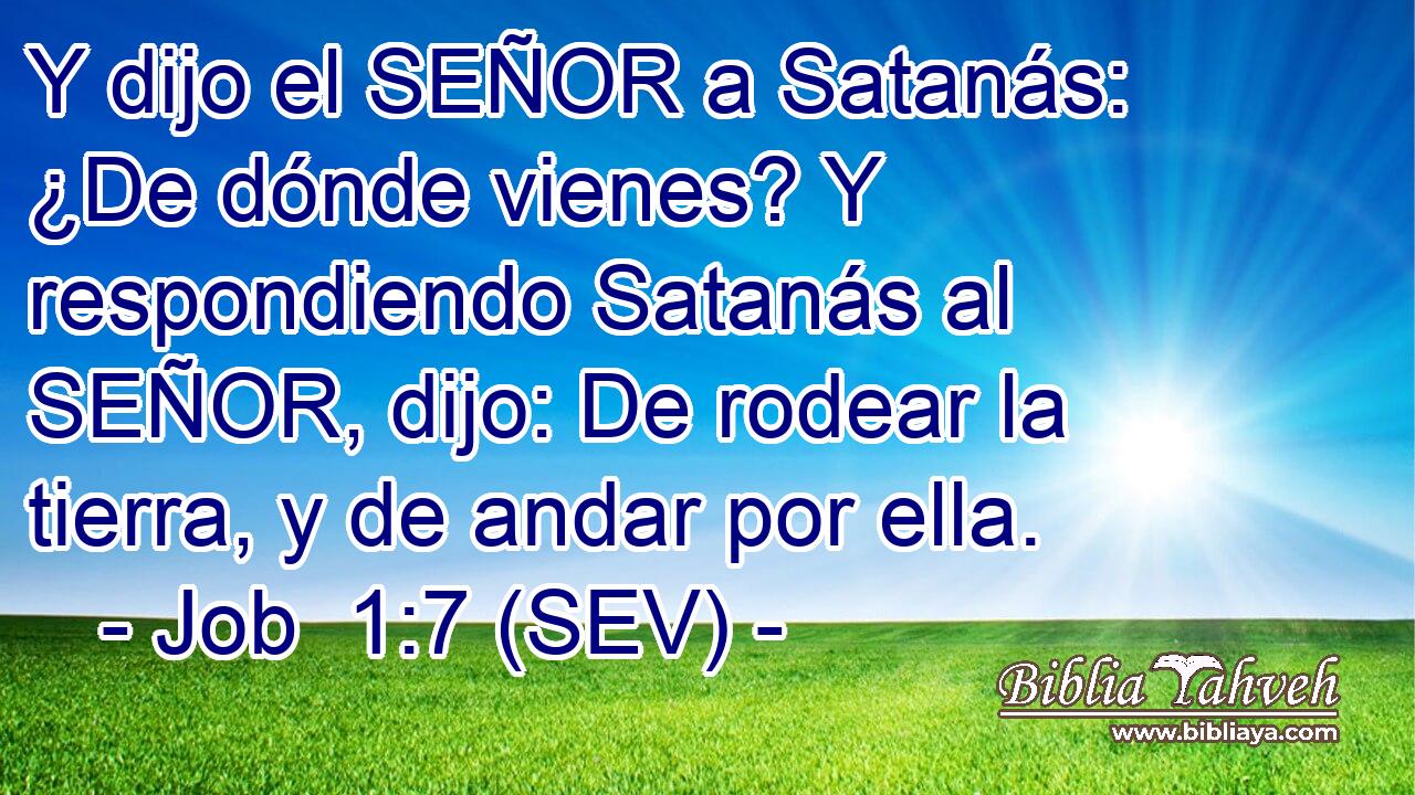Y dijo el SEÑOR a Satanás: ¿De dónde vienes? Y respondiendo Satanás al SEÑOR, dijo: De rodear la tierra, y de andar por ella.