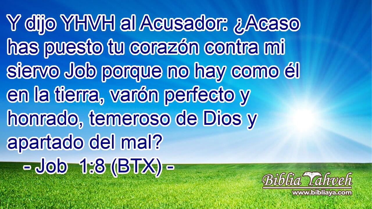 Y dijo YHVH al Acusador: ¿Acaso has puesto tu corazón contra mi siervo Job porque no hay como él en la tierra, varón perfecto y honrado, temeroso de Dios y apartado del mal?