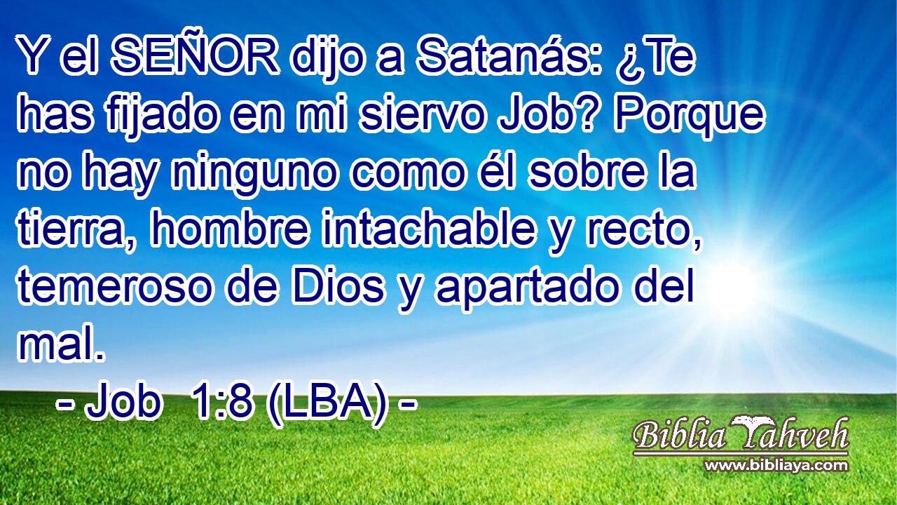 Y el SEÑOR dijo a Satanás: ¿Te has fijado en mi siervo Job? Porque no hay ninguno como él sobre la tierra, hombre intachable y recto, temeroso de Dios y apartado del mal.