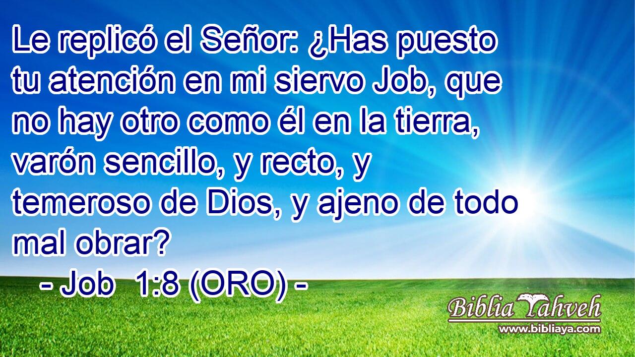  Le replicó el Señor: ¿Has puesto tu atención en mi siervo Job, que no hay otro como él en la tierra, varón sencillo, y recto, y temeroso de Dios, y ajeno de todo mal obrar? 