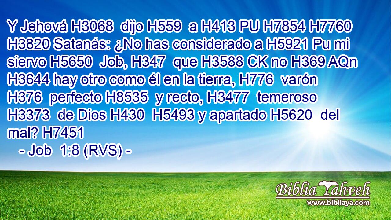Y Jehová H3068  dijo H559  a H413 PU H7854 H7760 H3820 Satanás: ¿No has considerado a H5921 Pu mi siervo H5650  Job, H347  que H3588 CK no H369 AQn H3644 hay otro como él en la tierra, H776  varón H376  perfecto H8535  y recto, H3477  temeroso H3373  de Dios H430  H5493 y apartado H5620  del mal? H7451  