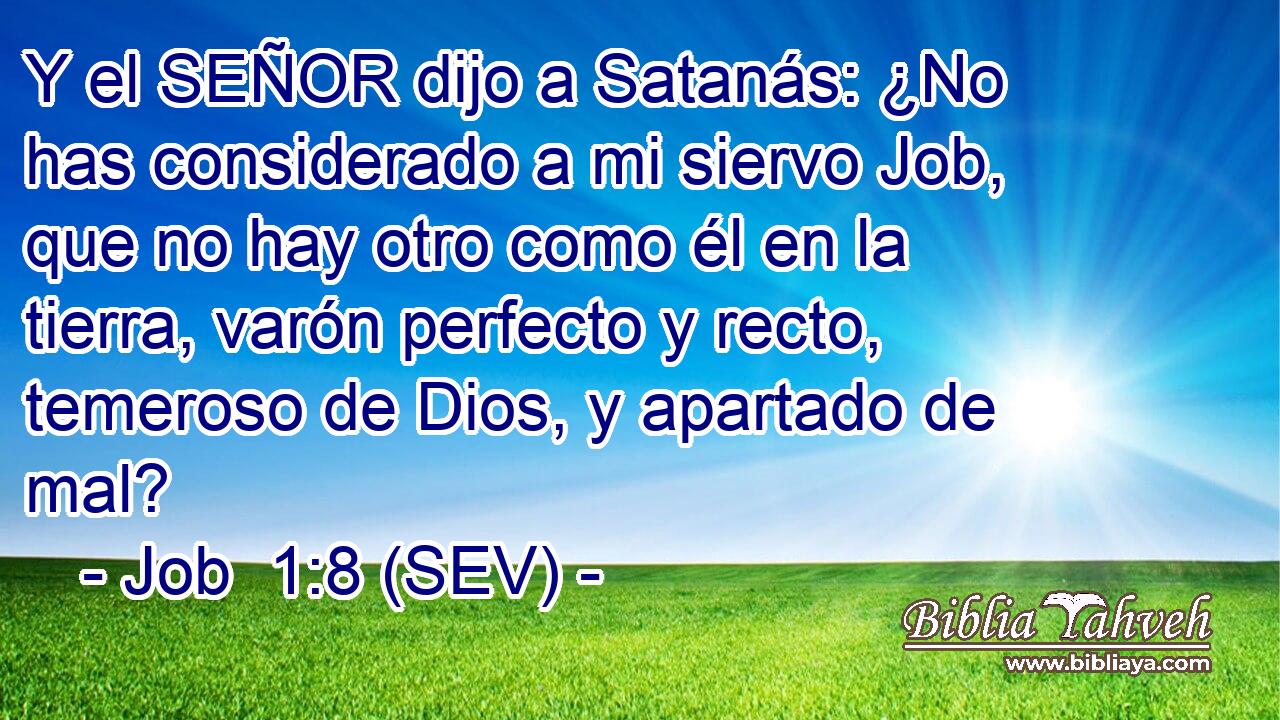 Y el SEÑOR dijo a Satanás: ¿No has considerado a mi siervo Job, que no hay otro como él en la tierra, varón perfecto y recto, temeroso de Dios, y apartado de mal?