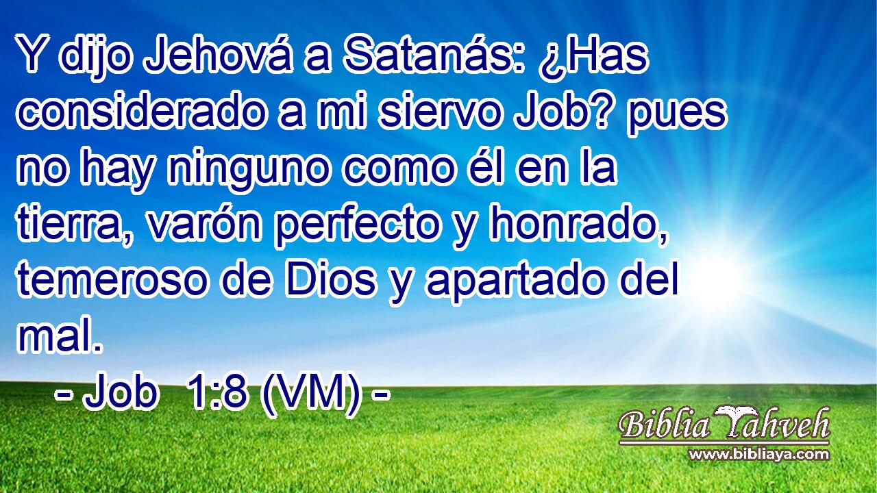  Y dijo Jehová a Satanás: ¿Has considerado a mi siervo Job? pues no hay ninguno como él en la tierra, varón perfecto y honrado, temeroso de Dios y apartado del mal. 
