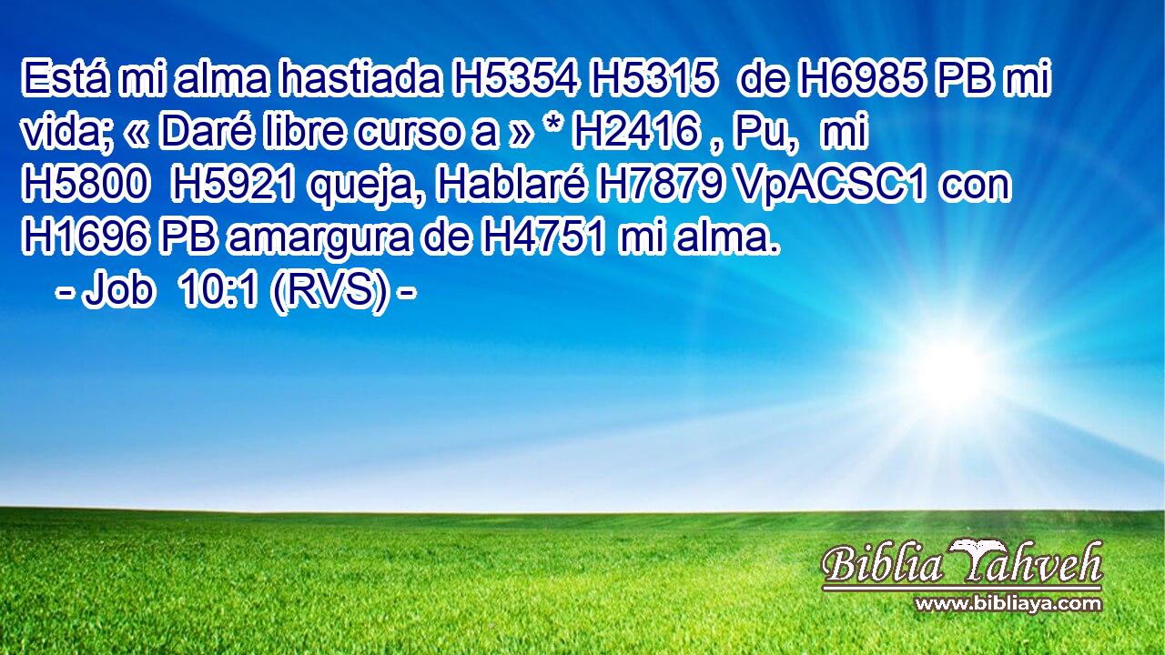 Está mi alma hastiada H5354 H5315  de H6985 PB mi vida; « Daré libre curso a » * H2416 , Pu,  mi H5800  H5921 queja, Hablaré H7879 VpACSC1 con H1696 PB amargura de H4751 mi alma. 