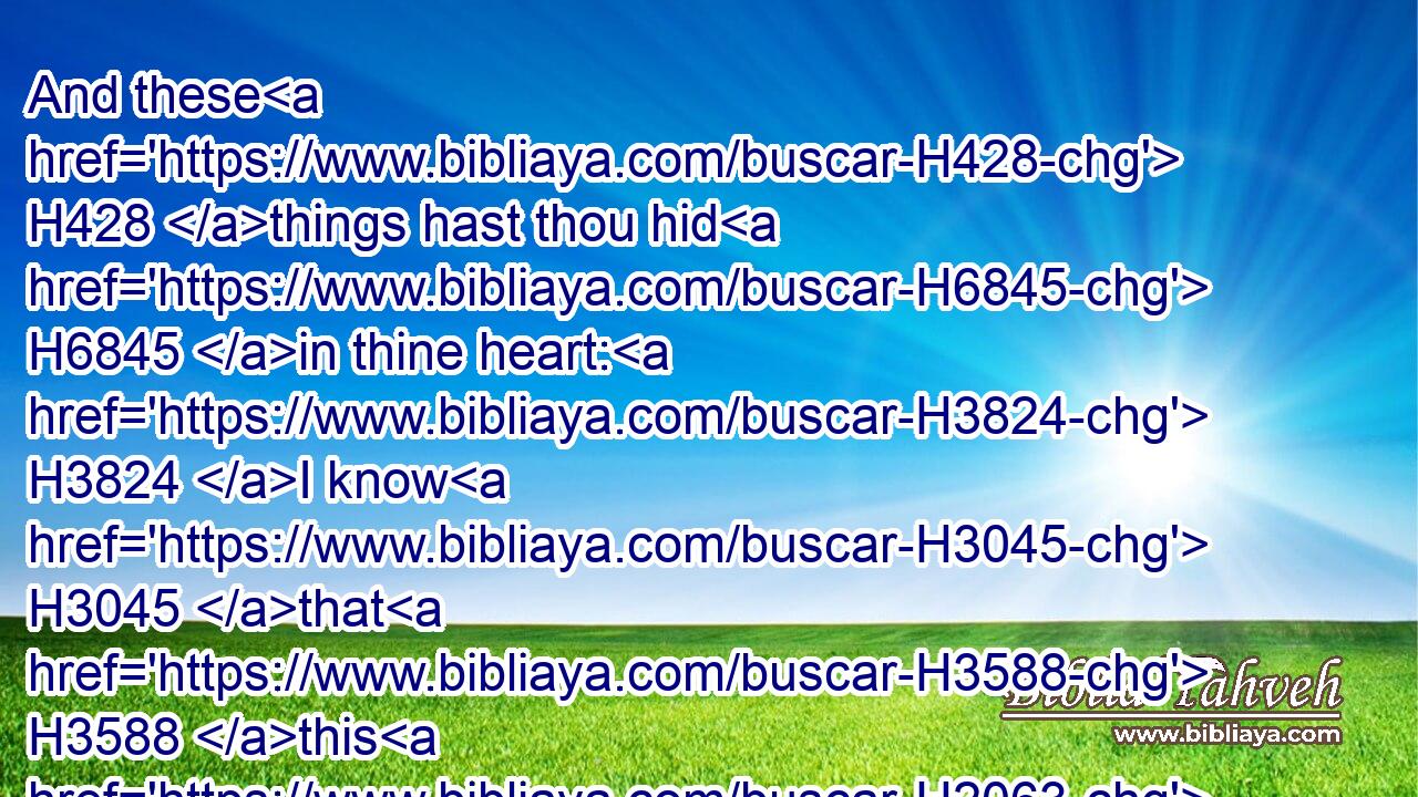 And these H428 things hast thou hid H6845 in thine heart: H3824 I know H3045 that H3588 this H2063 is with H5973 thee.