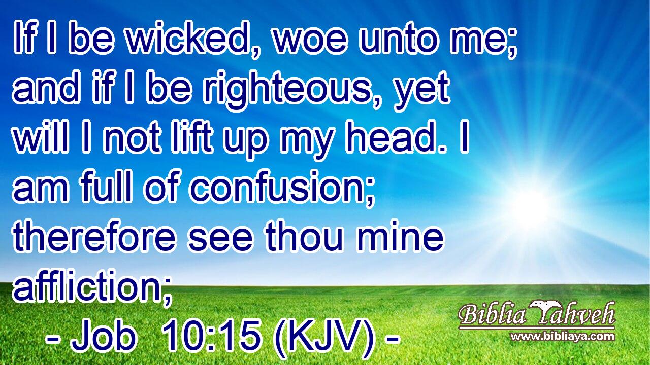 If I be wicked, woe unto me; and if I be righteous, yet will I not lift up my head. I am full of confusion; therefore see thou mine affliction;