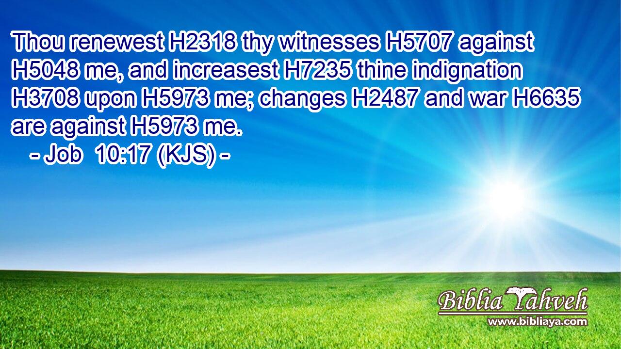 Thou renewest H2318 thy witnesses H5707 against H5048 me, and increasest H7235 thine indignation H3708 upon H5973 me; changes H2487 and war H6635 are against H5973 me.