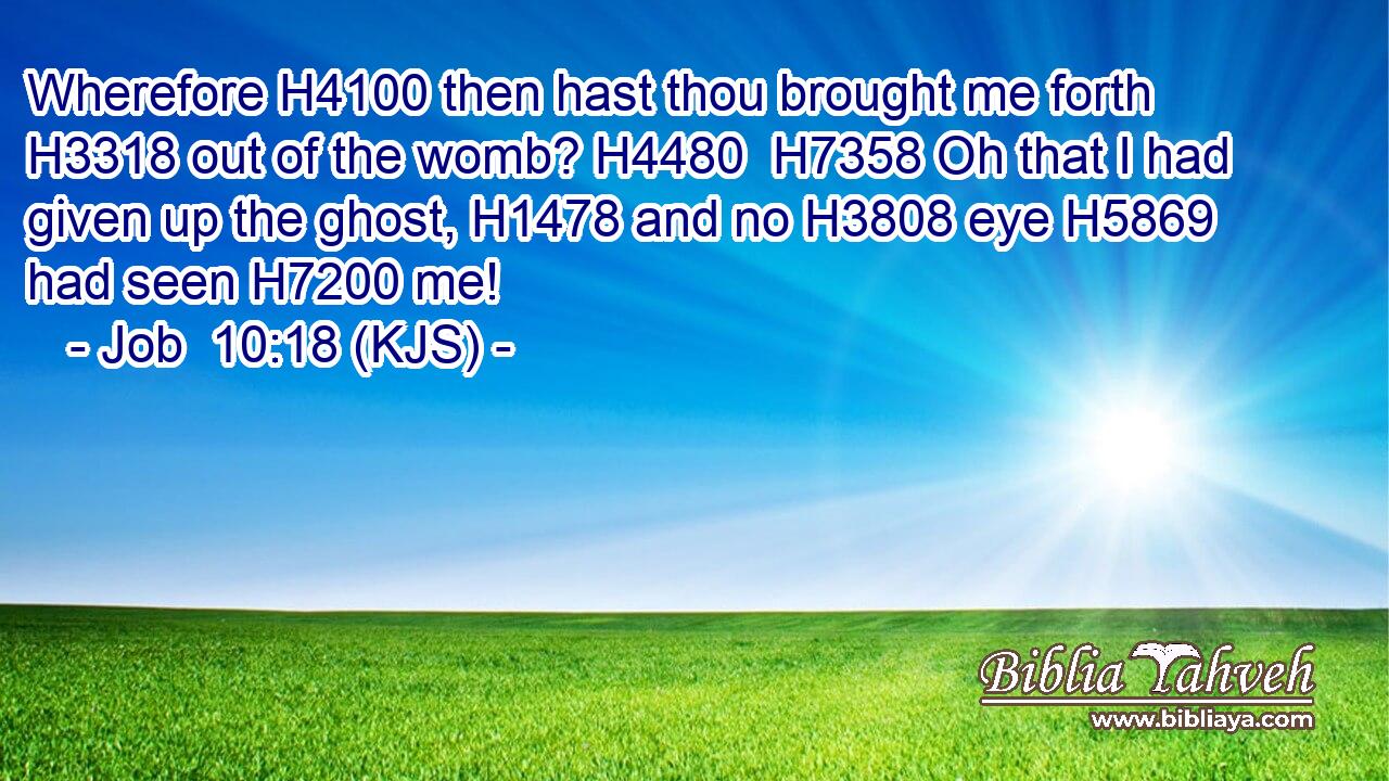 Wherefore H4100 then hast thou brought me forth H3318 out of the womb? H4480  H7358 Oh that I had given up the ghost, H1478 and no H3808 eye H5869 had seen H7200 me!