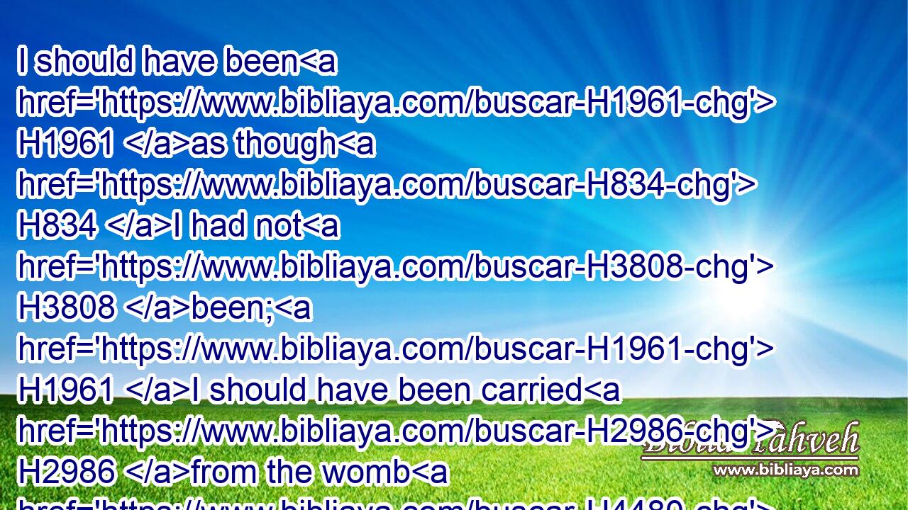 I should have been H1961 as though H834 I had not H3808 been; H1961 I should have been carried H2986 from the womb H4480  H990 to the grave.H6913