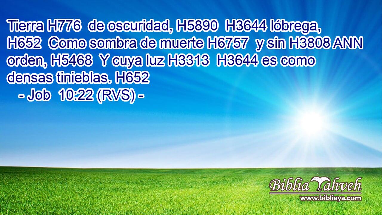 Tierra H776  de oscuridad, H5890  H3644 lóbrega, H652  Como sombra de muerte H6757  y sin H3808 ANN orden, H5468  Y cuya luz H3313  H3644 es como densas tinieblas. H652  