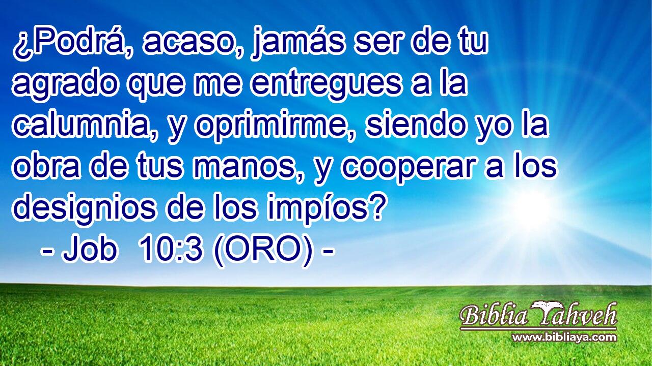  ¿Podrá, acaso, jamás ser de tu agrado que me entregues a la calumnia, y oprimirme, siendo yo la obra de tus manos, y cooperar a los designios de los impíos? 