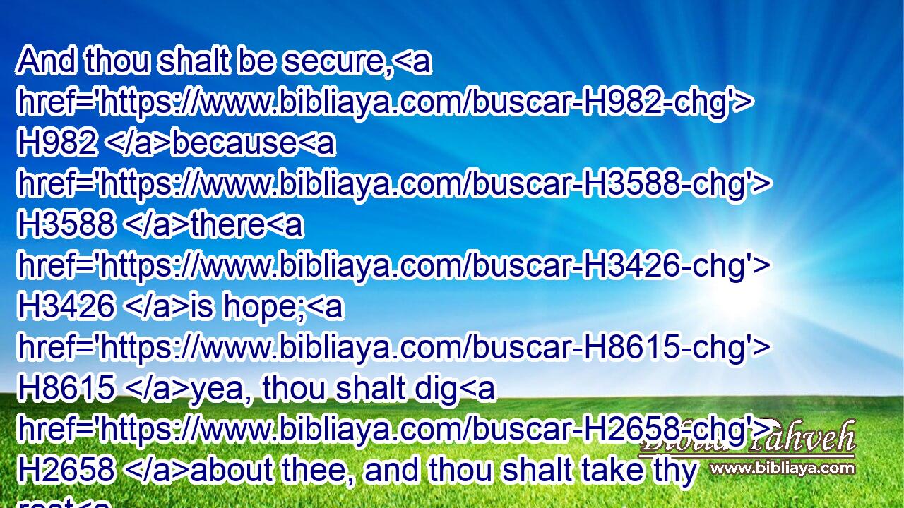 And thou shalt be secure, H982 because H3588 there H3426 is hope; H8615 yea, thou shalt dig H2658 about thee, and thou shalt take thy rest H7901 in safety.H983