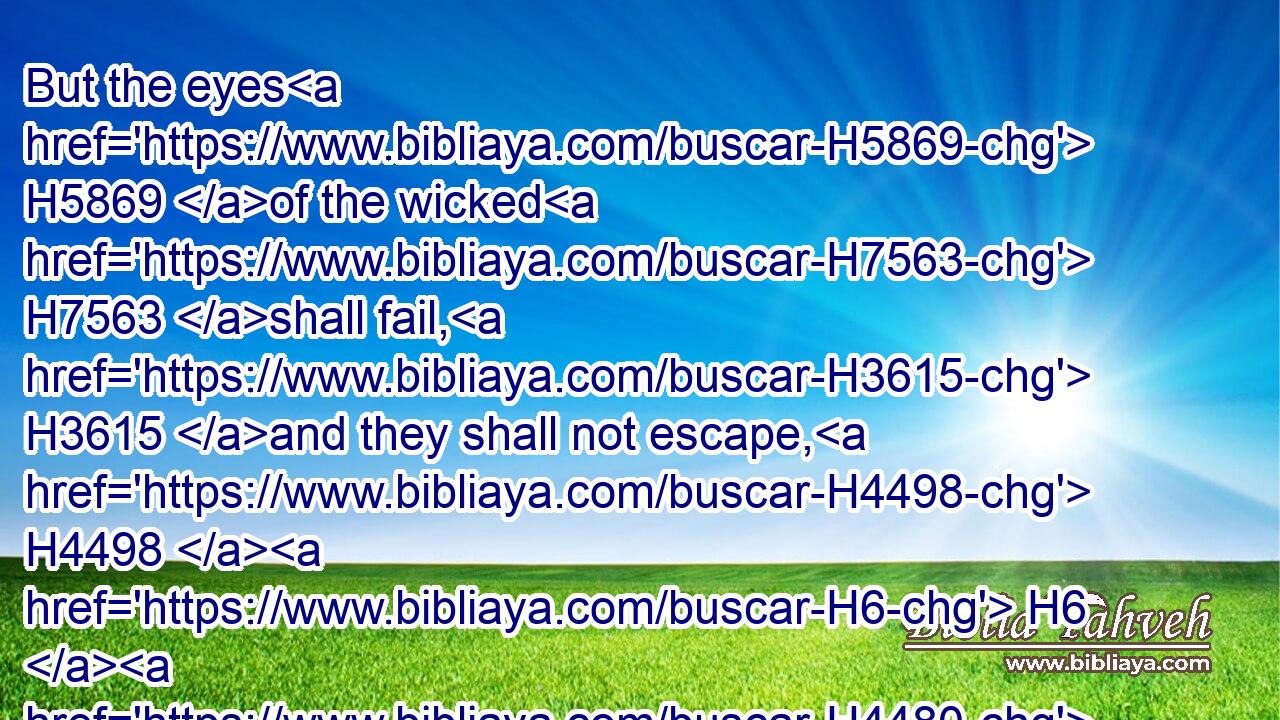 But the eyes H5869 of the wicked H7563 shall fail, H3615 and they shall not escape, H4498  H6  H4480 and their hope H8615 shall be as the giving up H4646 of the ghost.H5315