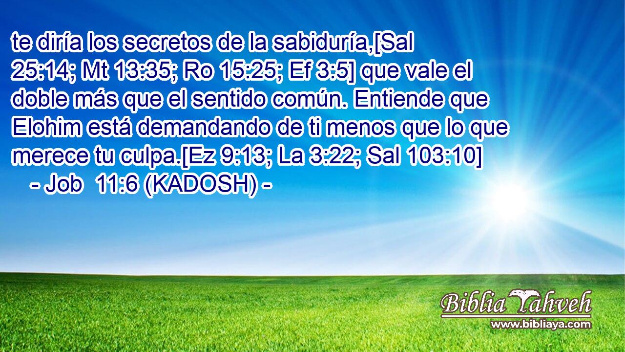  te diría los secretos de la sabiduría,[Sal 25:14; Mt 13:35; Ro 15:25; Ef 3:5] que vale el doble más que el sentido común. Entiende que Elohim está demandando de ti menos que lo que merece tu culpa.[Ez 9:13; La 3:22; Sal 103:10] 