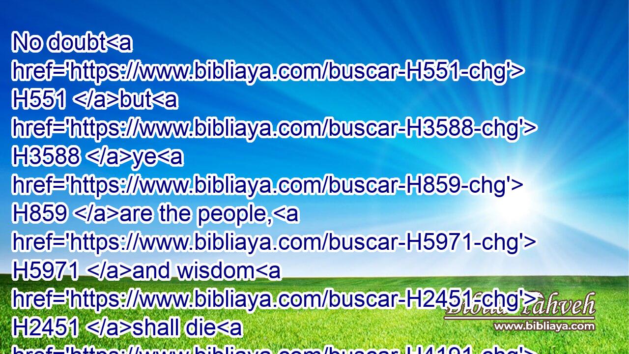 No doubt H551 but H3588 ye H859 are the people, H5971 and wisdom H2451 shall die H4191 with H5973 you.
