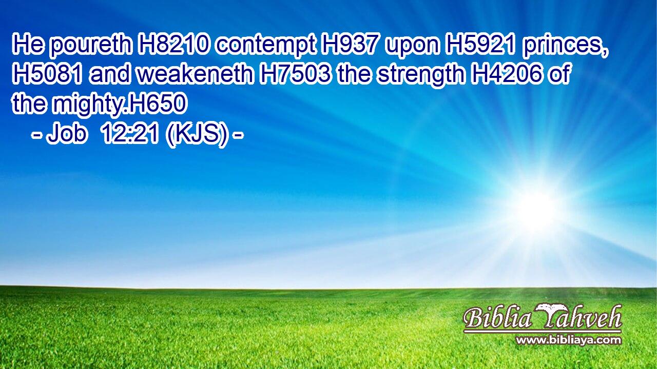 He poureth H8210 contempt H937 upon H5921 princes, H5081 and weakeneth H7503 the strength H4206 of the mighty.H650