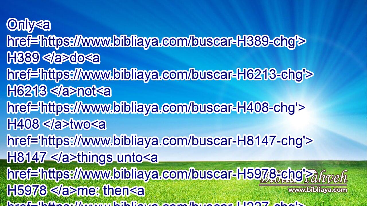Only H389 do H6213 not H408 two H8147 things unto H5978 me: then H227 will I not H3808 hide myself H5641 from H4480  H6440 thee.