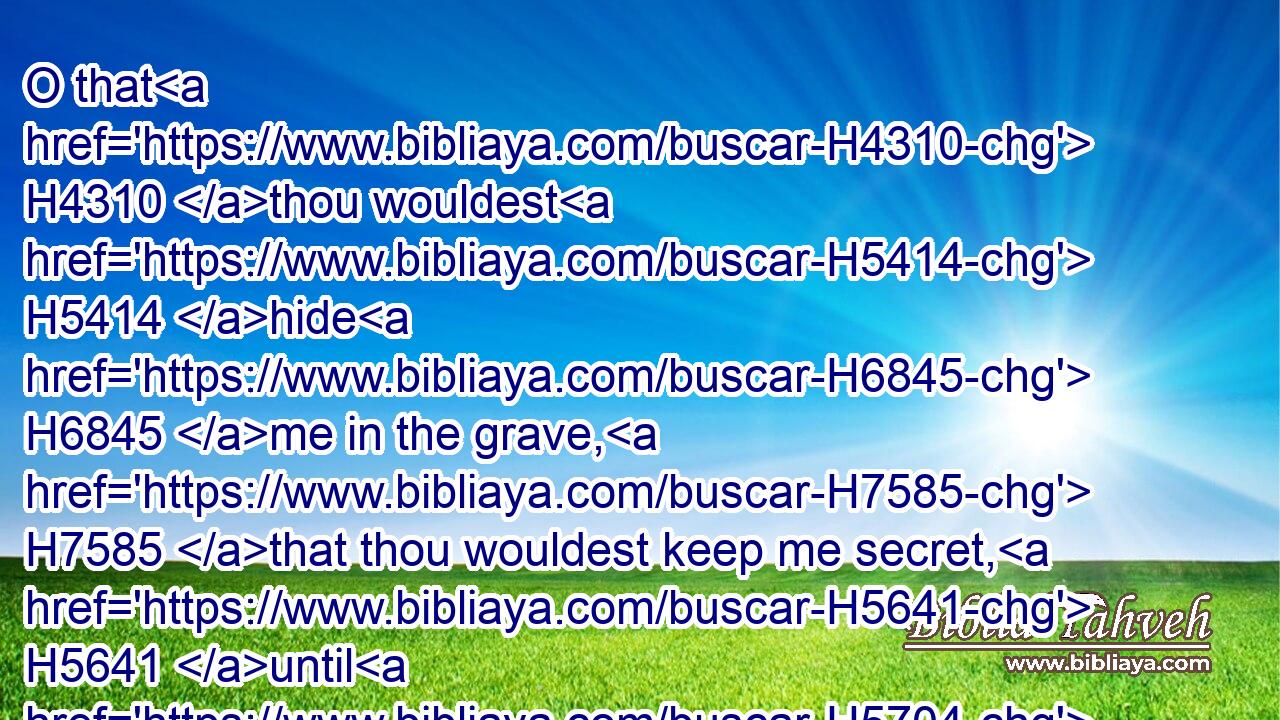 O that H4310 thou wouldest H5414 hide H6845 me in the grave, H7585 that thou wouldest keep me secret, H5641 until H5704 thy wrath H639 be past, H7725 that thou wouldest appoint H7896 me a set time, H2706 and remember H2142 me!