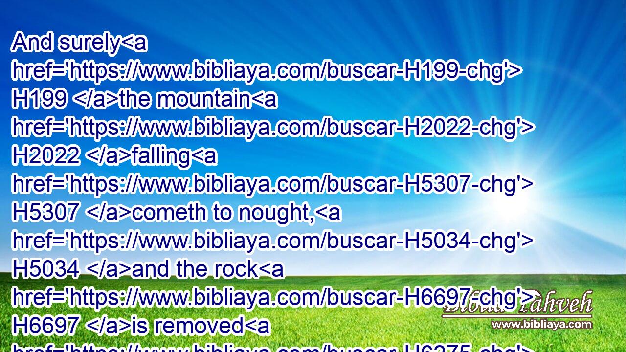 And surely H199 the mountain H2022 falling H5307 cometh to nought, H5034 and the rock H6697 is removed H6275 out of his place. H4480 H4725