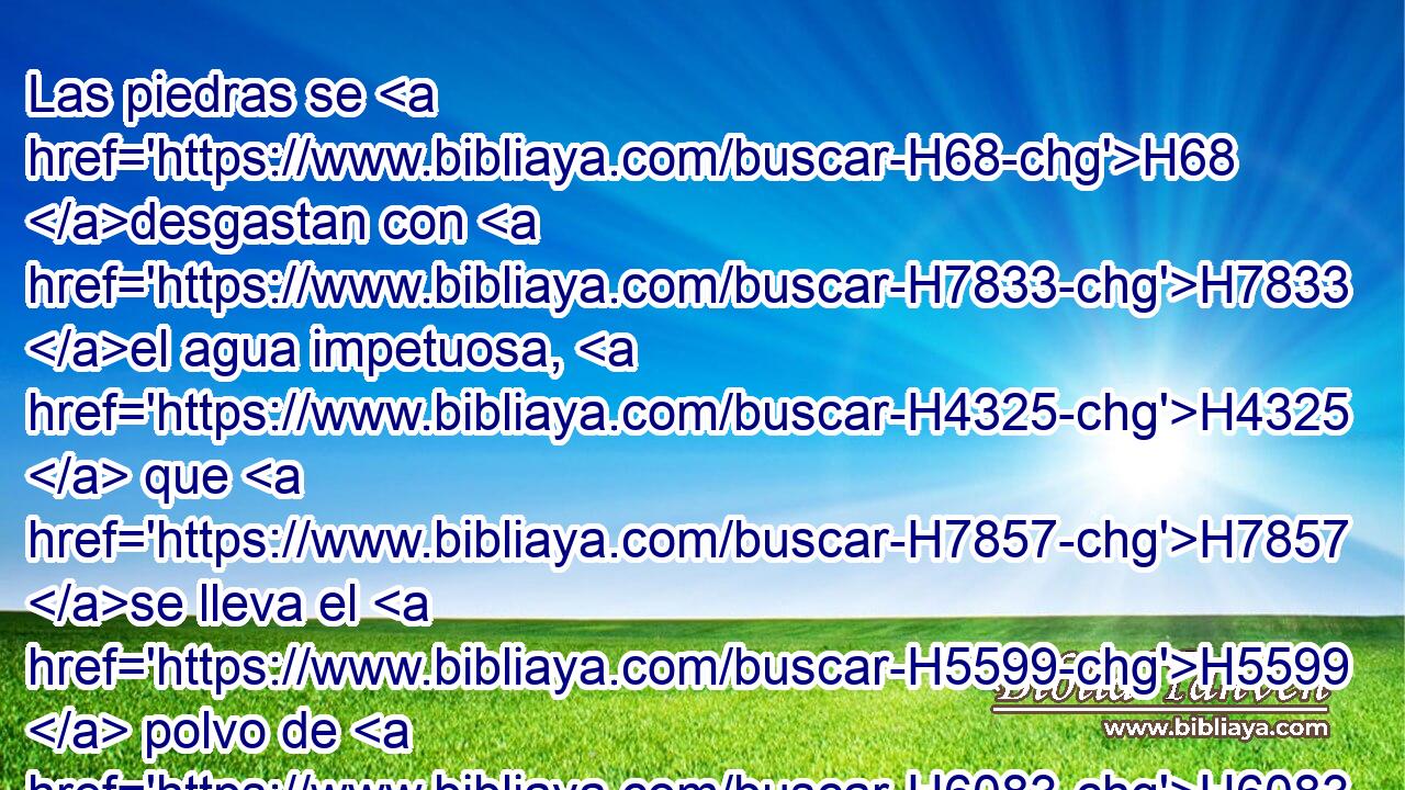 Las piedras se H68 desgastan con H7833 el agua impetuosa, H4325  que H7857 se lleva el H5599  polvo de H6083 la tierra; De H776 H8615 H582 igual manera haces tú perecer • la esperanza H6  del hombre. 