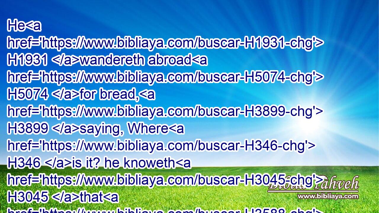 He H1931 wandereth abroad H5074 for bread, H3899 saying, Where H346 is it? he knoweth H3045 that H3588 the day H3117 of darkness H2822 is ready H3559 at his hand.H3027