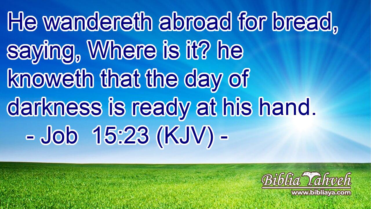 He wandereth abroad for bread, saying, Where is it? he knoweth that the day of darkness is ready at his hand.