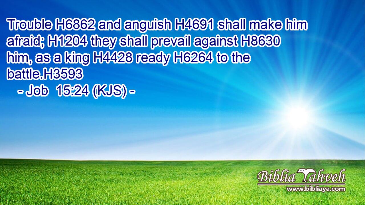 Trouble H6862 and anguish H4691 shall make him afraid; H1204 they shall prevail against H8630 him, as a king H4428 ready H6264 to the battle.H3593